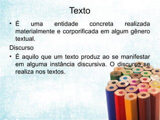 Texto
• É uma entidade concreta realizada
materialmente e corporificada em algum gênero
textual.
Discurso
• É aquilo que um texto produz ao se manifestar
em alguma instância discursiva. O discurso se
realiza nos textos.
 
