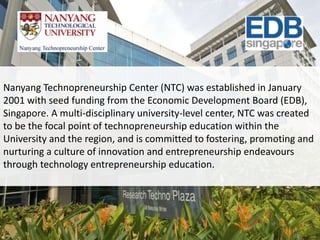 Nanyang Technopreneurship Center (NTC) was established in January
2001 with seed funding from the Economic Development Board (EDB),
Singapore. A multi-disciplinary university-level center, NTC was created
to be the focal point of technopreneurship education within the
University and the region, and is committed to fostering, promoting and
nurturing a culture of innovation and entrepreneurship endeavours
through technology entrepreneurship education.
 