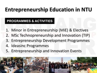 1. Minor in Entrepreneurship (MiE) & Electives
2. MSc Technopreneurship and Innovation (TIP)
3. Entrepreneurship Development Programmes
4. Ideasinc Programmes
5. Entrepreneurship and Innovation Events
Entrepreneurship Education in NTU
PROGRAMMES & ACTIVITIES
 