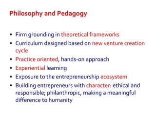 Philosophy and Pedagogy
• Firm grounding in theoretical frameworks
• Curriculum designed based on new venture creation
cycle
• Practice oriented, hands-on approach
• Experiential learning
• Exposure to the entrepreneurship ecosystem
• Building entrepreneurs with character: ethical and
responsible; philanthropic, making a meaningful
difference to humanity
 