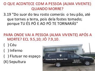 O QUE ACONTECE COM A PESSOA (ALMA VIVENTE)
QUANDO MORRE?
3.19 “Do suor do teu rosto comerás o teu pão, até
que tornes a terra, pois dela fostes tomado;
porque TU ÉS PÓ E AO PÓ TE TORNARÁS”
PARA ONDE VAI A PESSOA (ALMA VIVENTE) APÓS A
MORTE? ECL 9.5,10; JÓ 7.9,10.
( ) Céu
( ) Inferno
( ) Flutuar no espaço
(X) Sepultura
104
 