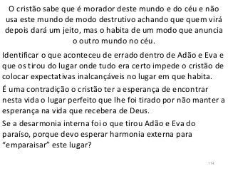 O cristão sabe que é morador deste mundo e do céu e não
usa este mundo de modo destrutivo achando que quem virá
depois dará um jeito, mas o habita de um modo que anuncia
o outro mundo no céu.
Identificar o que aconteceu de errado dentro de Adão e Eva e
que os tirou do lugar onde tudo era certo impede o cristão de
colocar expectativas inalcançáveis no lugar em que habita.
É uma contradição o cristão ter a esperança de encontrar
nesta vida o lugar perfeito que lhe foi tirado por não manter a
esperança na vida que recebera de Deus.
Se a desarmonia interna foi o que tirou Adão e Eva do
paraíso, porque devo esperar harmonia externa para
“emparaisar” este lugar?
114
 