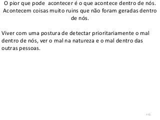 O pior que pode acontecer é o que acontece dentro de nós.
Acontecem coisas muito ruins que não foram geradas dentro
de nós.
Viver com uma postura de detectar prioritariamente o mal
dentro de nós, ver o mal na natureza e o mal dentro das
outras pessoas.
115
 