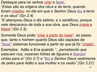 2.4 “Estas são as origens dos céus e da terra, quando foram
criados: no dia em que o Senhor Deus fez a terra e os céus”
2.3 “E abençoou Deus o dia sétimo, e o santificou; porque nele
descansou de toda a sua obra, que Deus criara e fizera”.
Destaque para os verbos criar e fazer.
Somente Deus pode “criar a partir do nada”, ao passo que,
tanto o homem quanto Deus são capazes de “fazer” sistemas
funcionais a partir do que já foi “criado”.
Ex: 3.7 “percebendo que estavam nus, coseram folhas de
figueira e fizeram cintas para si” e 3.21 “fez o Senhor Deus
vestimenta de peles para Adão e sua mulher e os vestiu” .
Tudo foi criado por Deus, o mal não criou nada.
Detalhe: Até aqui nada havia sido morto, mas foi preciso
matar animais para obter a pele e cobrir o pecado;
ato que aponta para a oferta do sacrifício.
 