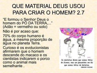 O Sexto Dia – 1. 24-26
1.25 A cada dia da criação, Deus declara satisfação
com Sua obra. (Série de Fibonacci: A assinatura de Deus na criação)
1.31 Cada parte era boa e tudo era muito bom , referindo-se
ao estado original da criação, porém em 6.6, declara que
"se arrependeu... de ter feito o homem na terra“, refere-se
à humanidade após a queda e antes do dilúvio.
Deus se agradou com o que criou, mas não teve prazer algum
com o que o pecado fez na sua criação.
Mesmo hoje, com o estrago que o pecado produz, ficamos
maravilhados com o poder e sabedoria de Deus na criação.
Quanta beleza, variedade e complexidade são manifestas e
descobertas a cada dia.
Sl 19.1-4 A criação revela Deus.
 