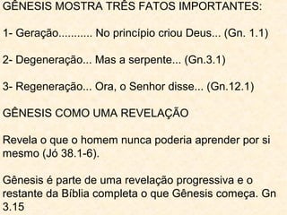 GÊNESIS MOSTRA TRÊS FATOS IMPORTANTES:
1- Geração........... No princípio criou Deus... (1.1)
2- Degeneração... Ora, a serpente... (3.1)
3- Regeneração... Então o Senhor disse... (12.1)
Gênesis é parte de uma revelação progressiva e o
restante da Bíblia completa o que Gênesis começa.
Revela o que o homem nunca poderia aprender por si
mesmo (Jó 38.4).
1- De onde vim? (Deus nos criou. Gn 1.1)
2- Por que estou aqui? Gn 17.1
(andar segundo a vontade de Deus e ser íntegro.)
3- Para onde vou? (após a morte. Gn 25.8)
 