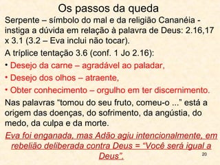 20
O homem tanto foi criado quanto feito à
imagem de Deus, logo, sem pecado
1.26 O pronome no plural indica a Tri-unidade de Deus.
2.7 O homem é um ser tripartite:
Corpo – do pó da terra
Espírito – do fôlego da vida
Alma – um ser vivente.
O homem possui intelecto,
juízo moral, poder de se
comunicar com os outros
e uma natureza emocional
que transcende aos seus
instintos.
A teoria da evolução presume
a existência de vida e trata
da criação material, não trata
da consciência, pensamento e
razão, algo que não vem da
matéria.
 