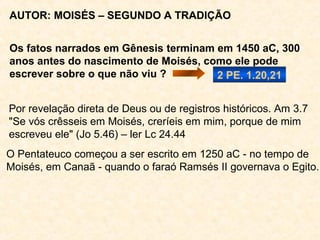 AUTOR: MOISÉS (“tirado das águas”) – At 7.37,38
Se os fatos narrados em Gênesis terminam em 1450
aC, 300 anos antes do nascimento de Moisés, como
ele pode escrever sobre o que não viu? 2 Pe 1.20,21
Por revelação direta de Deus ou de registros históricos.
"Se vós crêsseis em Moisés, creríeis em mim, porque
de mim escreveu ele“. Jo 5.46 – ler Lc 24.44
O Pentateuco começou a ser escrito em 1250 aC - no
tempo de Moisés, em Canaã - quando o faraó Ramsés
II governava o Egito.
 