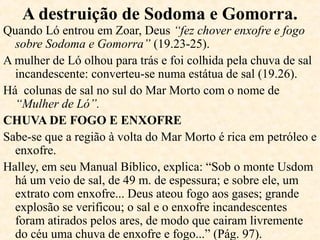 13.12 Há um conflito familiar, Ló
(sobrinho) opta pelos atrativos da terra
e Abraão, confia em Deus, fica em
Canaã.
14.12,14-20 Ló e a população de
Sodoma são levados prisioneiros;
Abraão os resgata e na volta encontra
Melquisedeque, sacerdote e rei de
Salém (Jerusalém), e lhe dá o dízimo.
17.4,9 Abraão tinha 90 anos e Deus faz
um acordo, desde que Lhe sejam fieis.
17.10,11 Para marcar a aliança, Deus
estabelece a circuncisão (um sinal e não
um meio para se relacionar com Deus) e
chama Abrão de Abraão e Sarai de Sara.
 