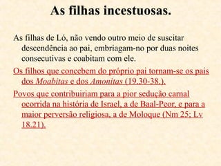 Motivos da destruição de Sodoma:
(Ez 16.49, Mt 10.14-15, Lc 10.07-16)
Sodoma e Gomorra, afastadas de Deus, são cidades egoístas, não
hospedeiras, sexualmente pervertidas e violentas.
19.8 Ló acuado oferece as filhas, como alguns hoje, talvez por estar
acostumado com os valores morais da cidade.
19.14 Os genros desfazem do apelo de Ló e são deixados.
19.17, 26 A mulher de Ló desobedece e vira uma coluna de sal.
São destruídas: Sodoma, Gomorra, Admá e Zeboim. Dt 29.23
A região à volta do Mar Morto é rica em petróleo e enxofre.
Halley, em seu Manual Bíblico, explica: “Sob o monte Usdom há
um veio de sal, de 49 m de espessura e sobre ele uma camada de
enxofre... , Deus ateou fogo e uma grande explosão atirou sal e
enxofre incandescentes pelos ares e caíram do céu numa chuva de
enxofre e fogo...” (Pág. 97).
 