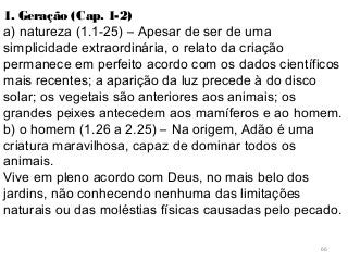 66
1. Geração (Cap. 1-2)
a) natureza (1.1-25) – Apesar de ser de uma
simplicidade extraordinária, o relato da criação
permanece em perfeito acordo com os dados científicos
mais recentes; a aparição da luz precede à do disco
solar; os vegetais são anteriores aos animais; os
grandes peixes antecedem aos mamíferos e ao homem.
b) o homem (1.26 a 2.25) – Na origem, Adão é uma
criatura maravilhosa, capaz de dominar todos os
animais.
Vive em pleno acordo com Deus, no mais belo dos
jardins, não conhecendo nenhuma das limitações
naturais ou das moléstias físicas causadas pelo pecado.
 