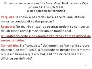 73
Entrevista com a neurocientista Susan Greenfield na revista Veja
( edição 2303 de 9/1/2013):
O lado sombrio da tecnologia
Pergunta: O convívio nas redes sociais aceita uma latitude
maior na conduta ética das pessoas?
Resposta: No mundo virtual, as pessoas podem se comportar
de um modo como jamais fariam no mundo real.
Os limites do certo e do errado estão cada vez mais difíceis de
serem definidos.
Comentário: É a “conquista” do homem ao “comer da árvore
do bem e do mal”, isto é, a faculdade de decidir por si mesmo
o que é o bem e o que é o mal, e isto “está cada vez mais
difícil de ser definido”.
 