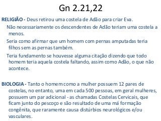 Gn 2.21,22
RELIGIÃO - Deus retirou uma costela de Adão para criar Eva.
Não necessariamente os descendentes de Adão teriam uma costela a
menos.
Seria como afirmar que um homem com pernas amputadas teria
filhos sem as pernas também.
Teria fundamento se houvesse alguma citação dizendo que todo
homem teria aquela costela faltando, assim como Adão, o que não
acontece.
BIOLOGIA - Tanto o homem como a mulher possuem 12 pares de
costelas, no entanto, uma em cada 500 pessoas, em geral mulheres,
possuem um par adicional - as chamadas Costelas Cervicais, que
ficam junto do pescoço e são resultado de uma má formação
congênita, que raramente causa distúrbios neurológicos e/ou
vasculares.
 