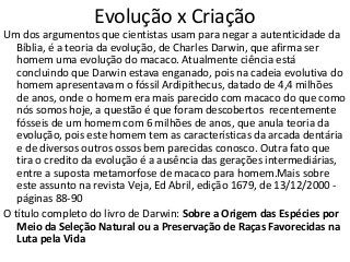 Evolução x Criação
Um dos argumentos que cientistas usam para negar a autenticidade da
Bíblia, é a teoria da evolução, de Charles Darwin, que afirma ser
homem uma evolução do macaco. Atualmente ciência está
concluindo que Darwin estava enganado, pois na cadeia evolutiva do
homem apresentavam o fóssil Ardipithecus, datado de 4,4 milhões
de anos, onde o homem era mais parecido com macaco do que como
nós somos hoje, a questão é que foram descobertos recentemente
fósseis de um homem com 6 milhões de anos, que anula teoria da
evolução, pois este homem tem as características da arcada dentária
e de diversos outros ossos bem parecidas conosco. Outra fato que
tira o credito da evolução é a ausência das gerações intermediárias,
entre a suposta metamorfose de macaco para homem.Mais sobre
este assunto na revista Veja, Ed Abril, edição 1679, de 13/12/2000 -
páginas 88-90
O título completo do livro de Darwin: Sobre a Origem das Espécies por
Meio da Seleção Natural ou a Preservação de Raças Favorecidas na
Luta pela Vida
 
