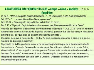 A NATUREZA DO HOMEM 1Ts 5.23 – corpo – alma – espíritoA NATUREZA DO HOMEM 1Ts 5.23 – corpo – alma – espírito Hb 4.12
(espírito)(espírito)
Jó 32.8 – “Mas é o espírito dentro do homem ...”- há um espírito e não é o Espírito SantoJó 32.8 – “Mas é o espírito dentro do homem ...”- há um espírito e não é o Espírito Santo
Ecl 12.7 – “ ..., e o espírito volte a Deus, que o deu.”Ecl 12.7 – “ ..., e o espírito volte a Deus, que o deu.”
Prov 20.27 – Esse espírito esquadrinha todo intimo do corpoProv 20.27 – Esse espírito esquadrinha todo intimo do corpo
Rm 8.16 – “O próprio Espírito testemunha ao nosso espírito que somos filhos de Deus.”Rm 8.16 – “O próprio Espírito testemunha ao nosso espírito que somos filhos de Deus.”
Através do espírito, adquirimos conhecimento espiritual – 1Co 2.14 “Ora, o homemAtravés do espírito, adquirimos conhecimento espiritual – 1Co 2.14 “Ora, o homem
natural não aceita as coisas do Espírito de Deus, porque lhe são loucura; e não podenatural não aceita as coisas do Espírito de Deus, porque lhe são loucura; e não pode
entendê-las, porque elas se discernem espiritualmente”.entendê-las, porque elas se discernem espiritualmente”.
O nascer de novo é no espírito – Jo 3.6 “O que é nascido da carne é carne; e o que éO nascer de novo é no espírito – Jo 3.6 “O que é nascido da carne é carne; e o que é
nascido do Espírito é espírito”.nascido do Espírito é espírito”.
O pecado de Adão produziu uma série de conseqüências que se estenderam a todaO pecado de Adão produziu uma série de conseqüências que se estenderam a toda
humanidade. Quando falamos da morte de Adão, não nos referimos à morte física,humanidade. Quando falamos da morte de Adão, não nos referimos à morte física,
sim espiritual. O seu espírito morreu para o Eterno, esta morte se estendeu a todos ossim espiritual. O seu espírito morreu para o Eterno, esta morte se estendeu a todos os
homens “naturais”. A morte espiritual não extinguiu o espírito, encontra-se morto,homens “naturais”. A morte espiritual não extinguiu o espírito, encontra-se morto,
incapaz de estabelecer contato com o Criador. O Nascer de novo é o renascimentoincapaz de estabelecer contato com o Criador. O Nascer de novo é o renascimento
deste espírito para Deus.deste espírito para Deus.
A NATUREZA DO HOMEM 1Ts 5.23 – corpo – alma – espíritoA NATUREZA DO HOMEM 1Ts 5.23 – corpo – alma – espírito Hb 4.12
(espírito)(espírito)
Jó 32.8 – “Mas é o espírito dentro do homem ...”- há um espírito e não é o Espírito SantoJó 32.8 – “Mas é o espírito dentro do homem ...”- há um espírito e não é o Espírito Santo
Ecl 12.7 – “ ..., e o espírito volte a Deus, que o deu.”Ecl 12.7 – “ ..., e o espírito volte a Deus, que o deu.”
Prov 20.27 – Esse espírito esquadrinha todo intimo do corpoProv 20.27 – Esse espírito esquadrinha todo intimo do corpo
Rm 8.16 – “O próprio Espírito testemunha ao nosso espírito que somos filhos de Deus.”Rm 8.16 – “O próprio Espírito testemunha ao nosso espírito que somos filhos de Deus.”
Através do espírito, adquirimos conhecimento espiritual – 1Co 2.14 “Ora, o homemAtravés do espírito, adquirimos conhecimento espiritual – 1Co 2.14 “Ora, o homem
natural não aceita as coisas do Espírito de Deus, porque lhe são loucura; e não podenatural não aceita as coisas do Espírito de Deus, porque lhe são loucura; e não pode
entendê-las, porque elas se discernem espiritualmente”.entendê-las, porque elas se discernem espiritualmente”.
O nascer de novo é no espírito – Jo 3.6 “O que é nascido da carne é carne; e o que éO nascer de novo é no espírito – Jo 3.6 “O que é nascido da carne é carne; e o que é
nascido do Espírito é espírito”.nascido do Espírito é espírito”.
O pecado de Adão produziu uma série de conseqüências que se estenderam a todaO pecado de Adão produziu uma série de conseqüências que se estenderam a toda
humanidade. Quando falamos da morte de Adão, não nos referimos à morte física,humanidade. Quando falamos da morte de Adão, não nos referimos à morte física,
sim espiritual. O seu espírito morreu para o Eterno, esta morte se estendeu a todos ossim espiritual. O seu espírito morreu para o Eterno, esta morte se estendeu a todos os
homens “naturais”. A morte espiritual não extinguiu o espírito, encontra-se morto,homens “naturais”. A morte espiritual não extinguiu o espírito, encontra-se morto,
incapaz de estabelecer contato com o Criador. O Nascer de novo é o renascimentoincapaz de estabelecer contato com o Criador. O Nascer de novo é o renascimento
deste espírito para Deus.deste espírito para Deus.
 