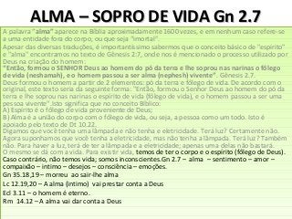 ALMA – SOPRO DE VIDA Gn 2.7ALMA – SOPRO DE VIDA Gn 2.7
A palavra “alma” aparece na Bíblia aproximadamente 1600 vezes, e em nenhum caso refere-se
a uma entidade fora do corpo, ou que seja “imortal”.
Apesar das diversas traduções, é importantíssimo sabermos que o conceito básico de "espírito"
e "alma" encontramos no texto de Gênesis 2:7, onde nos é mencionado o processo utilizado por
Deus na criação do homem:
“Então, formou o SENHOR Deus ao homem do pó da terra e lhe soprou nas narinas o fôlego
de vida (neshamah), e o homem passou a ser alma (nephesh) vivente”. Gênesis 2.7.
Deus formou o homem a partir de 2 elementos: pó da terra e fôlego de vida. De acordo com o
original, este texto seria da seguinte forma: "Então, formou o Senhor Deus ao homem do pó da
terra e lhe soprou nas narinas o espírito de vida (fôlego de vida), e o homem passou a ser uma
pessoa vivente".Isto significa que no conceito Bíblico:
A) Espírito é o fôlego de vida proveniente de Deus;
B) Alma é a união do corpo com o fôlego de vida, ou seja, a pessoa como um todo. Isto é
apoiado pelo texto de Dt 10.22.
Digamos que você tenha uma lâmpada e não tenha e eletricidade. Terá luz? Certamente não.
Agora suponhamos que você tenha a eletricidade, mas não tenha a lâmpada. Terá luz? Também
não. Para haver a luz, terá de ter a lâmpada e a eletricidade; apenas uma delas não bastará.
O mesmo se dá com a vida. Para existir vida, temos de ter o corpo e o espírito (fôlego de Deus).
Caso contrário, não temos vida; somos inconscientes.Gn 2.7 – alma – sentimento – amor –
compaixão – intimo – desejos – consciência – emoções.
Gn 35.18,19 – morreu ao sair-lhe alma
Lc 12.19,20 – A alma (intimo) vai prestar conta a Deus
Ecl 3.11 – o homem é eterno.
Rm 14.12 – A alma vai dar conta a Deus
A palavra “alma” aparece na Bíblia aproximadamente 1600 vezes, e em nenhum caso refere-se
a uma entidade fora do corpo, ou que seja “imortal”.
Apesar das diversas traduções, é importantíssimo sabermos que o conceito básico de "espírito"
e "alma" encontramos no texto de Gênesis 2:7, onde nos é mencionado o processo utilizado por
Deus na criação do homem:
“Então, formou o SENHOR Deus ao homem do pó da terra e lhe soprou nas narinas o fôlego
de vida (neshamah), e o homem passou a ser alma (nephesh) vivente”. Gênesis 2.7.
Deus formou o homem a partir de 2 elementos: pó da terra e fôlego de vida. De acordo com o
original, este texto seria da seguinte forma: "Então, formou o Senhor Deus ao homem do pó da
terra e lhe soprou nas narinas o espírito de vida (fôlego de vida), e o homem passou a ser uma
pessoa vivente".Isto significa que no conceito Bíblico:
A) Espírito é o fôlego de vida proveniente de Deus;
B) Alma é a união do corpo com o fôlego de vida, ou seja, a pessoa como um todo. Isto é
apoiado pelo texto de Dt 10.22.
Digamos que você tenha uma lâmpada e não tenha e eletricidade. Terá luz? Certamente não.
Agora suponhamos que você tenha a eletricidade, mas não tenha a lâmpada. Terá luz? Também
não. Para haver a luz, terá de ter a lâmpada e a eletricidade; apenas uma delas não bastará.
O mesmo se dá com a vida. Para existir vida, temos de ter o corpo e o espírito (fôlego de Deus).
Caso contrário, não temos vida; somos inconscientes.Gn 2.7 – alma – sentimento – amor –
compaixão – intimo – desejos – consciência – emoções.
Gn 35.18,19 – morreu ao sair-lhe alma
Lc 12.19,20 – A alma (intimo) vai prestar conta a Deus
Ecl 3.11 – o homem é eterno.
Rm 14.12 – A alma vai dar conta a Deus
 