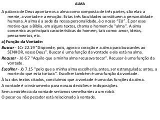ALMA
A palavra de Deus aponta-nos a alma como composta de três partes, são elas: a
mente, a vontade e a emoção. Estas três faculdades constituem a personalidade
humana. A alma é a sede da nossa personalidade, é o nosso “EU”. É por esse
motivo que a Bíblia, em alguns textos, chama o homem de “alma”. A alma
concentra as principais características do homem, tais como: amor, ideias,
pensamentos, etc.
a) Função da Vontade:
Buscar - 1Cr 22.19 “Disponde, pois, agora o coração e a alma para buscardes ao
SENHOR, vosso Deus”. Buscar é uma função da vontade e ela está na alma.
Recusar - Jó 6.7 “Aquilo que a minha alma recusava tocar”. Recusar é uma função da
vontade.
Escolher - Jó 7.15 “pelo que a minha alma escolheria, antes, ser estrangulada; antes, a
morte do que esta tortura”. Escolher também é uma função da vontade.
À luz dos textos citados, concluímos que a vontade é uma das funções da alma.
A vontade é o instrumento para nossas decisões e indisposições.
Sem a existência da vontade seriamos semelhantes a um robô.
O pecar ou não pecador está relacionado à vontade.
 