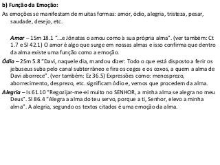 b) Função da Emoção:
As emoções se manifestam de muitas formas: amor, ódio, alegria, tristeza, pesar,
saudade, desejo, etc.
Amor – 1Sm 18.1 “...e Jônatas o amou como à sua própria alma”. (ver também: Ct
1.7 e Sl 42.1) O amor é algo que surge em nossas almas e isso confirma que dentro
da alma existe uma função como a emoção.
Ódio – 2Sm 5.8 “Davi, naquele dia, mandou dizer: Todo o que está disposto a ferir os
jebuseus suba pelo canal subterrâneo e fira os cegos e os coxos, a quem a alma de
Davi aborrece”. (ver também: Ez 36.5) Expressões como: menosprezo,
aborrecimento, desprezo, etc. significam ódio e, vemos que procedem da alma.
Alegria – Is 61.10 “Regozijar-me-ei muito no SENHOR, a minha alma se alegra no meu
Deus”. Sl 86.4 “Alegra a alma do teu servo, porque a ti, Senhor, elevo a minha
alma”. A alegria, segundo os textos citados é uma emoção da alma.
 