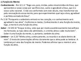 c) Função da Mente:
Conhecimento - Rm 12.1-2 “Rogo-vos, pois, irmãos, pelas misericórdias de Deus, que
apresenteis o vosso corpo por sacrifício vivo, santo e agradável a Deus, que é o
vosso culto racional. E não vos conformeis com este século, mas transformai-vos
pela renovação da vossa mente, para que experimenteis qual seja a boa, agradável
e perfeita vontade de Deus”.
Pv 2.10 “Porquanto a sabedoria entrará no teu coração, e o conhecimento será
agradável à tua alma”. Conforme os textos, Conhecimento é uma função da mente,
logo, a mente é uma função da alma.
Saber – Sl 139.14 “Graças te dou, visto que por modo assombrosamente maravilhoso
me formaste; as tuas obras são admiráveis, e a minha alma o sabe muito bem”.
Saber é uma função da mente, e, portanto, também da alma.
Lembrar – Lm 3.20 “Minha alma, continuamente, os recorda e se abate dentro de
mim”. O texto de Lamentações afirma claramente que a alma pode se lembrar. A
Lembrança é uma das funções da mente. Podemos afirmar que a mente é uma
função da alma.
 