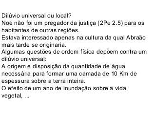 Dilúvio universal ou local?
Noé não foi um pregador da justiça (2Pe 2.5) para os
habitantes de outras regiões.
Estava interessado apenas na cultura da qual Abraão
mais tarde se originaria.
Algumas questões de ordem física depõem contra um
dilúvio universal:
A origem e disposição da quantidade de água
necessária para formar uma camada de 10 Km de
espessura sobre a terra inteira.
O efeito de um ano de inundação sobre a vida
vegetal, ...
 