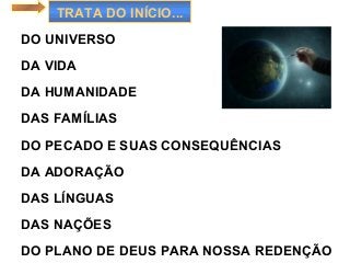 TRATA DO INÍCIO...
DO UNIVERSO
DA VIDA
DA HUMANIDADE
DAS FAMÍLIAS
DO PECADO E SUAS CONSEQUÊNCIAS
DA ADORAÇÃO
DAS LÍNGUAS
DAS NAÇÕES
DO PLANO DE DEUS PARA NOSSA REDENÇÃO
 