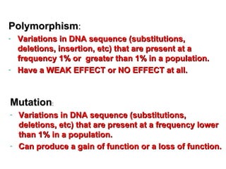 MutationMutation::
- Variations in DNA sequence (substitutions,Variations in DNA sequence (substitutions,
deletions, etc) that are present at a frequency lowerdeletions, etc) that are present at a frequency lower
than 1% in a population.than 1% in a population.
- Can produce a gain of function or a loss of function.Can produce a gain of function or a loss of function.
PolymorphismPolymorphism::
- Variations in DNA sequence (substitutions,Variations in DNA sequence (substitutions,
deletions, insertion, etc) that are present at adeletions, insertion, etc) that are present at a
frequency 1% or greater than 1% in a population.frequency 1% or greater than 1% in a population.
- Have a WEAK EFFECT or NO EFFECT at all.Have a WEAK EFFECT or NO EFFECT at all.
A little more basic terminology
 