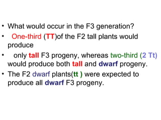 • What would occur in the F3 generation?
• One-third (TT)of the F2 tall plants would
produce
• only tall F3 progeny, whereas two-third (2 Tt)
would produce both tall and dwarf progeny.
• The F2 dwarf plants(tt ) were expected to
produce all dwarf F3 progeny.
 