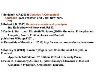 1-Eenjamin A.P.(2003) Genetics A Conceptual
Approach .W.H .Freeman and Com. New York.
P:709.
2-Robert J.B.(2005).Genetics analysis and principles
2nd Ed.McGraw Hill.New York.P:842.
3-Daniel L. Hartl .,and Elizabeth W. Jones.(1998). Genetics: Principles and
Analysis . Fourth Edition. Jones and Bartlett
publishers.USA.pp:1367 .
4- Essentials of Genetics (2011).http://www.nature.com/scitable/ebooks
5-Rooney D. (2001) Human Cytogenetics: Constitutional Analysis: A
Practical
Approach 3rd Edition. 3rd
Edition, Oxford University Press.
6-Peter D., Turnpenny A., Sian E., (2007) Emery's Elements of Medical
Genetics. 14th
Edition, Amsterdam: Elsevier.
 