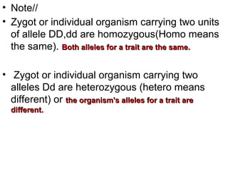 • Note//
• Zygot or individual organism carrying two units
of allele DD,dd are homozygous(Homo means
the same). Both alleles for a trait are the same.Both alleles for a trait are the same.
• Zygot or individual organism carrying two
alleles Dd are heterozygous (hetero means
different) or the organism's alleles for a trait arethe organism's alleles for a trait are
different.different.
 