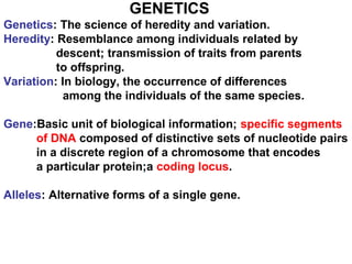 GENETICS
Genetics: The science of heredity and variation.
Heredity: Resemblance among individuals related by
descent; transmission of traits from parents
to offspring.
Variation: In biology, the occurrence of differences
among the individuals of the same species.
Gene:Basic unit of biological information; specific segments
of DNA composed of distinctive sets of nucleotide pairs
in a discrete region of a chromosome that encodes
a particular protein;a coding locus.
Alleles: Alternative forms of a single gene.
 