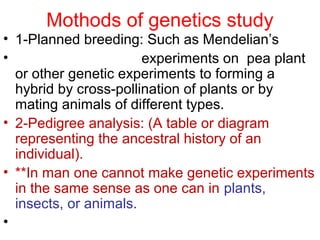 Mothods of genetics study
• 1-Planned breeding: Such as Mendelian’s
• experiments on pea plant
or other genetic experiments to forming a
hybrid by cross-pollination of plants or by
mating animals of different types.
• 2-Pedigree analysis: (A table or diagram
representing the ancestral history of an
individual).
• **In man one cannot make genetic experiments
in the same sense as one can in plants,
insects, or animals.
•
 