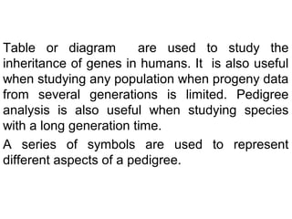 Table or diagram are used to study the
inheritance of genes in humans. It is also useful
when studying any population when progeny data
from several generations is limited. Pedigree
analysis is also useful when studying species
with a long generation time.
A series of symbols are used to represent
different aspects of a pedigree.
 