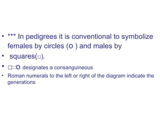 • *** In pedigrees it is conventional to symbolize
females by circles (o ) and males by
• squares(□).
• □ o designates a consanguineous
• Roman numerals to the left or right of the diagram indicate the
generations
 