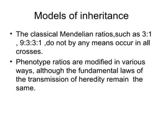 Models of inheritance
• The classical Mendelian ratios,such as 3:1
, 9:3:3:1 ,do not by any means occur in all
crosses.
• Phenotype ratios are modified in various
ways, although the fundamental laws of
the transmission of heredity remain the
same.
 