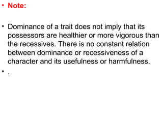 • Note:
• Dominance of a trait does not imply that its
possessors are healthier or more vigorous than
the recessives. There is no constant relation
between dominance or recessiveness of a
character and its usefulness or harmfulness.
• .
 