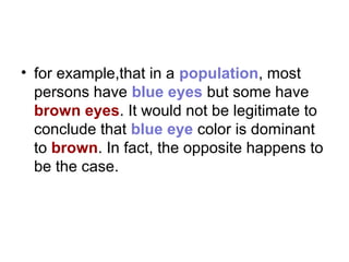 • for example,that in a population, most
persons have blue eyes but some have
brown eyes. It would not be legitimate to
conclude that blue eye color is dominant
to brown. In fact, the opposite happens to
be the case.
 