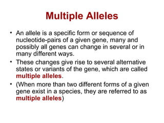Multiple Alleles
• An allele is a specific form or sequence of
nucleotide-pairs of a given gene, many and
possibly all genes can change in several or in
many different ways.
• These changes give rise to several alternative
states or variants of the gene, which are called
multiple alleles.
• (When more than two different forms of a given
gene exist in a species, they are referred to as
multiple alleles)
 
