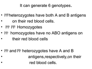 It can generate 6 genotypes.
• IA
IB
heterozygotes have both A and B antigens
• on their red blood cells.
• IA
IA,
IB
IB.
Homozygotes
• Io
Io
homozygotes have no ABO antigens on
• their red blood cells
• IA
Io
and IB
Io
heterozygotes have A and B
• antigens,respectively,on their
• red blood cells.
 