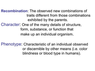Recombination: The observed new combinations of
traits different from those combinations
exhibited by the parents.
Character: One of the many details of structure,
form, substance, or function that
make up an individual organism.
Phenotype: Characteristic of an individual observed
or discernible by other means (i.e. color
blindness or blood type in humans).
 