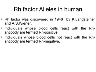 Rh factor Alleles in human
• Rh factor was discovered in 1940 by K.Landsteiner
and A.S.Wiener.
• Individuals whose blood cells react with the Rh-
antibody are termed Rh-positive.
• Individuals whose blood cells not react with the Rh-
antibody are termed Rh-negative.
 