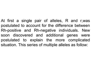 At first a single pair of alleles, R and r,was
postulated to account for the difference between
Rh-positive and Rh-negative individuals. New
soon discovered and additional genes were
postulated to explain the more complicated
situation. This series of multiple alleles as follow:
 