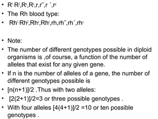 • R1,
R2
,Ro
,Rz
,r,r˝,r ΄,ry.
• The Rh blood type:
• Rh1,
Rh2
,Rho
,Rhz
,rh,rh˝,rh΄,rhy
• Note:
• The number of different genotypes possible in diploid
organisms is ,of course, a function of the number of
alleles that exist for any given gene.
• If n is the number of alleles of a gene, the number of
different genotypes possible is
• [n(n+1)]/2 .Thus with two alleles:
• [2(2+1)]/2=3 or three possible genotypes .
• With four alleles [4(4+1)]/2 =10 or ten possible
genotypes .
 