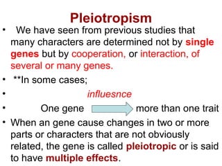 Pleiotropism
• We have seen from previous studies that
many characters are determined not by single
genes but by cooperation, or interaction, of
several or many genes.
• **In some cases;
• influesnce
• One gene more than one trait
• When an gene cause changes in two or more
parts or characters that are not obviously
related, the gene is called pleiotropic or is said
to have multiple effects.
 