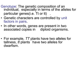 Genotype: The genetic composition of an
individual, especially in terms of the alleles for
particular genes(i.e. Tt or tt) .
• Genetic characters are controlled by unit
factors in pairs.
• In other words, genes are present in two
associated copies in diploid organisms.
• For example, TT plants have two alleles for
tallness, tt plants have two alleles for
dwarfism.
 