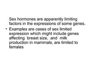 Sex hormones are apparently limiting
factors in the expressions of some genes.
• Examples are cases of sex limited
expression which might include genes
affecting breast size, and milk
production in mammals, are limited to
females
 