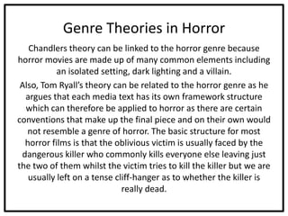 Genre Theories in Horror
Chandlers theory can be linked to the horror genre because
horror movies are made up of many common elements including
an isolated setting, dark lighting and a villain.
Also, Tom Ryall’s theory can be related to the horror genre as he
argues that each media text has its own framework structure
which can therefore be applied to horror as there are certain
conventions that make up the final piece and on their own would
not resemble a genre of horror. The basic structure for most
horror films is that the oblivious victim is usually faced by the
dangerous killer who commonly kills everyone else leaving just
the two of them whilst the victim tries to kill the killer but we are
usually left on a tense cliff-hanger as to whether the killer is
really dead.
 