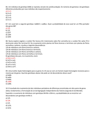 06. Um indivíduo de genótipo AABb se reproduz através de autofecundação. Os números de gametas e de genótipos
diferentes produzidos por esse indivíduo são respectivamente:
a) 2 e 3.
b) 4 e 9.
c) 2 e 9.
d) 2 e 6.
e) 4 e 3.
07. Um casal tem o seguinte genótipo: AaBbCC x aaBbcc. Qual a probabilidade de esse casal ter um filho portador
dos genes BB?
a) 1/4
b) 1/2
c) 3/27
d) 1/64
e) 3/64
08. Numa espécie vegetal, o caráter flor branca (V) é dominante sobre flor vermelha (v); o caráter flor axilar (T) é
dominante sobre flor terminal (t). Do cruzamento entre plantas de flores brancas e terminais com plantas de flores
vermelhas e axilares, resultou a seguinte descendência:
1/4 de indivíduos com flores brancas e axilares,
1/4 de indivíduos com flores brancas e terminais,
1/4 de indivíduos com flores vermelhas e axilares,
1/4 de indivíduos com flores vermelhas e terminais.
Os genótipos dos pais, no cruzamento, eram:
a) Vvtt e vvTt.
b) VvTt e vvtt.
c) VvTt e VvTt.
d) vvTt e VvTt.
e) VVtt e vvTT.
09. Uma mulher dupla heterozigota para os genes A e B casa-se com um homem duplo homozigoto recessivo para o
mesmo par de genes. Qual dos genótipos abaixo não pode ser de descendentes desse casal?
a) AaBb.
b) aabb.
c) Aabb.
d) aaBB.
e) aaBb.
10. O resultado do cruzamento de dois indivíduos portadores de diferenças encontradas em dois pares de genes
alelos, fundamentou a formulação da Lei da Segregação Independente dos Fatores (segunda lei de Mendel).
Supondo o cruzamento de indivíduos com genótipos MmNn e Mmnn, a probabilidade de se encontrar um
descendente com genótipo mmNn é:
a) 1/4.
b) 1/8.
c) 1/2.
d) 1/16.
e) 3/16.
 