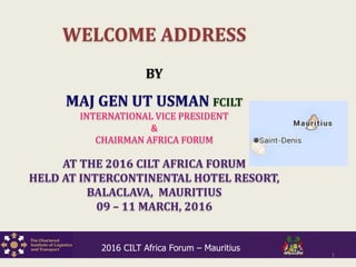 WELCOME ADDRESS
BY
MAJ GEN UT USMAN FCILT
INTERNATIONAL VICE PRESIDENT
&
CHAIRMAN AFRICA FORUM
AT THE 2016 CILT AFRICA FORUM
HELD AT INTERCONTINENTAL HOTEL RESORT,
BALACLAVA, MAURITIUS
09 – 11 MARCH, 2016
1
2016 CILT Africa Forum – Mauritius
 