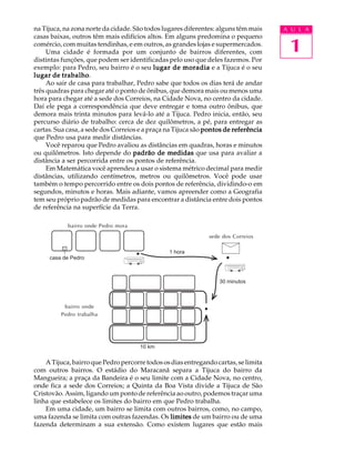 na Tijuca, na zona norte da cidade. São todos lugares diferentes: alguns têm mais    A U L A


                                                                                      1
casas baixas, outros têm mais edifícios altos. Em alguns predomina o pequeno
comércio, com muitas tendinhas, e em outros, as grandes lojas e supermercados.
     Uma cidade é formada por um conjunto de bairros diferentes, com
distintas funções, que podem ser identificadas pelo uso que deles fazemos. Por
exemplo: para Pedro, seu bairro é o seu lugar de moradia e a Tijuca é o seu
           trabalho.
lugar de trabalho
     Ao sair de casa para trabalhar, Pedro sabe que todos os dias terá de andar
três quadras para chegar até o ponto de ônibus, que demora mais ou menos uma
hora para chegar até a sede dos Correios, na Cidade Nova, no centro da cidade.
Daí ele pega a correspondência que deve entregar e toma outro ônibus, que
demora mais trinta minutos para levá-lo até a Tijuca. Pedro inicia, então, seu
percurso diário de trabalho: cerca de dez quilômetros, a pé, para entregar as
cartas. Sua casa, a sede dos Correios e a praça na Tijuca são pontos de referência
que Pedro usa para medir distâncias.
     Você reparou que Pedro avaliou as distâncias em quadras, horas e minutos
ou quilômetros. Isto depende do padrão de medidas que usa para avaliar a
distância a ser percorrida entre os pontos de referência.
     Em Matemática você aprendeu a usar o sistema métrico decimal para medir
distâncias, utilizando centímetros, metros ou quilômetros. Você pode usar
também o tempo percorrido entre os dois pontos de referência, dividindo-o em
segundos, minutos e horas. Mais adiante, vamos apreender como a Geografia
tem seu próprio padrão de medidas para encontrar a distância entre dois pontos
de referência na superfície da Terra.

                   bairro
            bairro onde Pedro mora
                                                              sede dos Correios

                                                1 hora
     casa de Pedro



                                                                  30 minutos



          bairro centro
                  onde
         Pedrocomercial
               trabalha




                                      10 km

    A Tijuca, bairro que Pedro percorre todos os dias entregando cartas, se limita
com outros bairros. O estádio do Maracanã separa a Tijuca do bairro da
Mangueira; a praça da Bandeira é o seu limite com a Cidade Nova, no centro,
onde fica a sede dos Correios; a Quinta da Boa Vista divide a Tijuca de São
Cristovão. Assim, ligando um ponto de referência ao outro, podemos traçar uma
linha que estabelece os limites do bairro em que Pedro trabalha.
    Em uma cidade, um bairro se limita com outros bairros, como, no campo,
uma fazenda se limita com outras fazendas. Os limites de um bairro ou de uma
fazenda determinam a sua extensão. Como existem lugares que estão mais
 