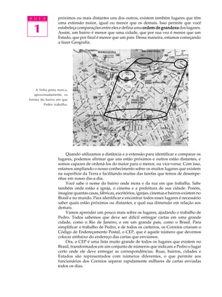 A U L A           próximos ou mais distantes uns dos outros, existem também lugares que têm
                  uma extensão maior, igual ou menor que os demais. Isso permite que você

  1               estabeleça comparações entre eles e defina uma ordem de grandeza dos lugares.
                  Assim, um bairro é menor que uma cidade, que por sua vez é menor que um
                  Estado, que por final é menor que um pais. Dessa maneira, estamos começando
                  a fazer Geografia.




     A linha preta marca,
   aproximadamente, os
limites do bairro em que
          Pedro trabalha.




                      Quando utilizamos a distância e a extensão para identificar e comparar os
                  lugares, podemos afirmar que uns estão próximos e outros estão distantes, e
                  somos capazes de ordená-los do maior para o menor, ou vice-versa. Com isso,
                  estamos ampliando o nosso conhecimento sobre os muitos lugares que existem
                  na superfície da Terra e facilitando muitas das tarefas que temos de desempe-
                  nhar em nosso dia-a-dia.
                      Você sabe o nome do bairro onde mora e da rua em que trabalha. Sabe
                  também onde estão a igreja, o cinema e a prefeitura de sua cidade. Porém,
                  imagine quantas casas, fábricas, escritórios, igrejas, cinemas e bairros existem no
                  Brasil e no mundo. Para identificar e encontrar todos esses lugares é necessário
                  saber quais estão próximos ou distantes, e qual sua dimensão em relação aos
                  demais.
                      Vamos aprender um pouco mais sobre os lugares, ajudando o trabalho de
                  Pedro. Todos sabemos que deve ser difícil entregar cartas em uma grande
                  cidade, como o Rio de Janeiro, e em um grande país, como o Brasil. Para
                  simplificar o trabalho de Pedro, e de todos os carteiros, os Correios criaram o
                  Código de Endereçamento Postal, o CEP, que é aquele número que devemos
                  colocar embaixo do endereço das cartas que enviamos.
                      Ora, o CEP é uma lista muito grande de todos os lugares que existem no
                  Brasil, transformados em um conjunto de números que indicam a Pedro o lugar
                  certo onde ele deve entregar as correspondências. Ruas, bairros, cidades e
                  Estados são representados com números diferentes, o que permite aos
                  funcionários dos Correios separar rapidamente milhares de cartas enviadas
                  todos os dias.
 